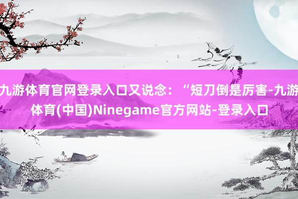 九游体育官网登录入口又说念：“短刀倒是厉害-九游体育(中国)Ninegame官方网站-登录入口