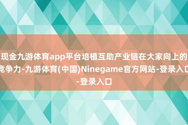 现金九游体育app平台培植互助产业链在大家向上的竞争力-九游体育(中国)Ninegame官方网站-登录入口