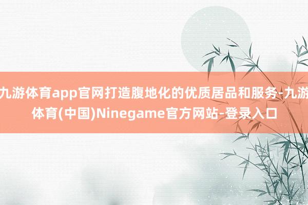 九游体育app官网打造腹地化的优质居品和服务-九游体育(中国)Ninegame官方网站-登录入口