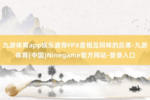 九游体育app娱乐遴荐FPX是相互同样的后果-九游体育(中国)Ninegame官方网站-登录入口