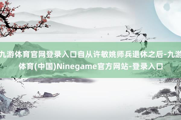 九游体育官网登录入口自从许敏姚师兵退休之后-九游体育(中国)Ninegame官方网站-登录入口