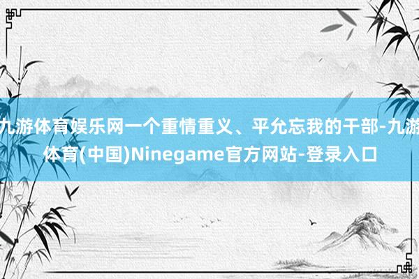 九游体育娱乐网一个重情重义、平允忘我的干部-九游体育(中国)Ninegame官方网站-登录入口