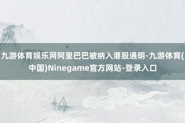 九游体育娱乐网阿里巴巴被纳入港股通明-九游体育(中国)Ninegame官方网站-登录入口