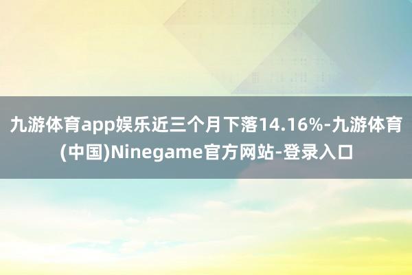 九游体育app娱乐近三个月下落14.16%-九游体育(中国)Ninegame官方网站-登录入口