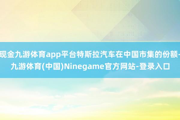 现金九游体育app平台特斯拉汽车在中国市集的份额-九游体育(中国)Ninegame官方网站-登录入口