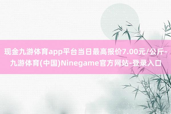 现金九游体育app平台当日最高报价7.00元/公斤-九游体育(中国)Ninegame官方网站-登录入口