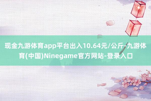 现金九游体育app平台出入10.64元/公斤-九游体育(中国)Ninegame官方网站-登录入口