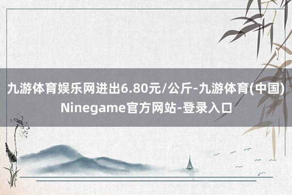 九游体育娱乐网进出6.80元/公斤-九游体育(中国)Ninegame官方网站-登录入口