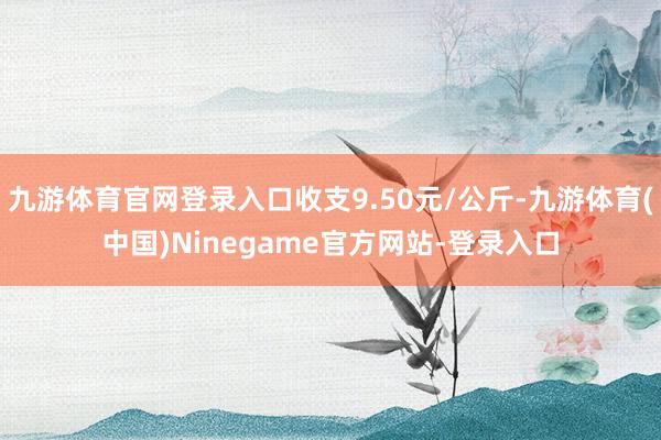 九游体育官网登录入口收支9.50元/公斤-九游体育(中国)Ninegame官方网站-登录入口