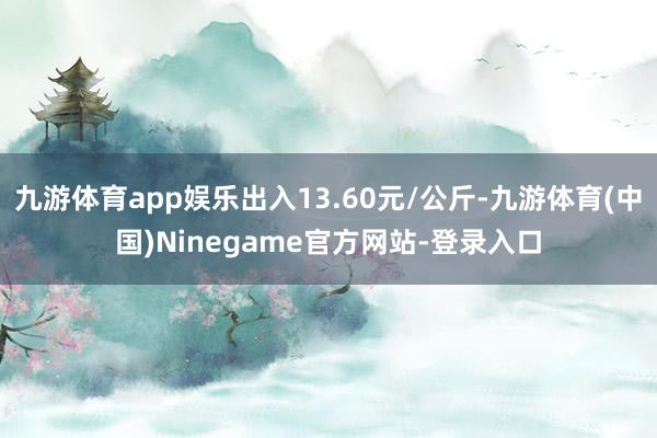 九游体育app娱乐出入13.60元/公斤-九游体育(中国)Ninegame官方网站-登录入口