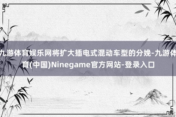 九游体育娱乐网将扩大插电式混动车型的分娩-九游体育(中国)Ninegame官方网站-登录入口