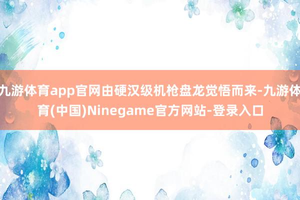 九游体育app官网由硬汉级机枪盘龙觉悟而来-九游体育(中国)Ninegame官方网站-登录入口