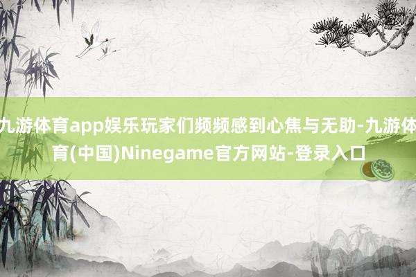 九游体育app娱乐玩家们频频感到心焦与无助-九游体育(中国)Ninegame官方网站-登录入口