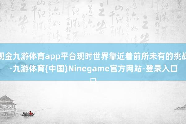 现金九游体育app平台现时世界靠近着前所未有的挑战-九游体育(中国)Ninegame官方网站-登录入口