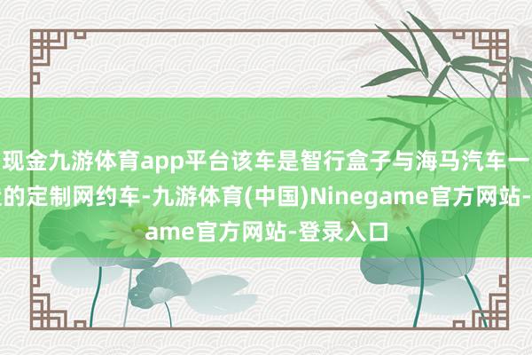 现金九游体育app平台该车是智行盒子与海马汽车一说念打造的定制网约车-九游体育(中国)Ninegame官方网站-登录入口