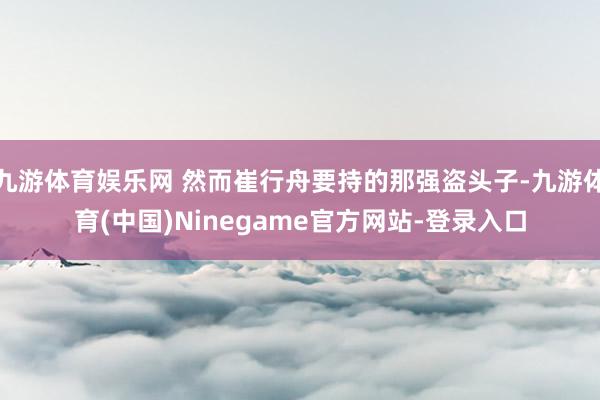 九游体育娱乐网 然而崔行舟要持的那强盗头子-九游体育(中国)Ninegame官方网站-登录入口