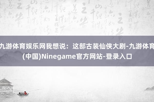 九游体育娱乐网我想说：这部古装仙侠大剧-九游体育(中国)Ninegame官方网站-登录入口