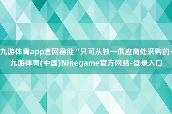 九游体育app官网稳健“只可从独一供应商处采购的-九游体育(中国)Ninegame官方网站-登录入口