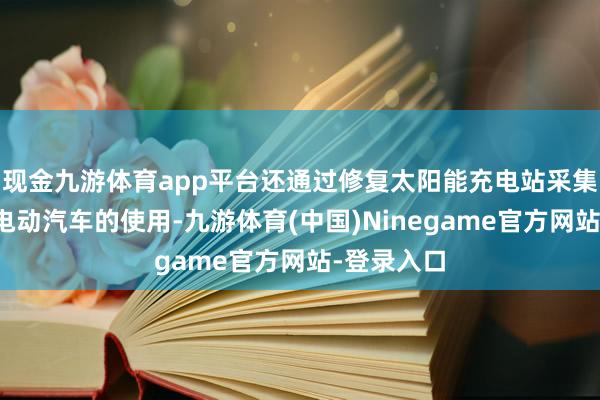 现金九游体育app平台还通过修复太阳能充电站采集来因循其电动汽车的使用-九游体育(中国)Ninegame官方网站-登录入口