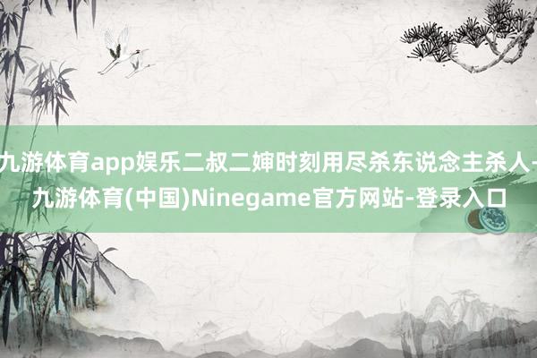 九游体育app娱乐二叔二婶时刻用尽杀东说念主杀人-九游体育(中国)Ninegame官方网站-登录入口