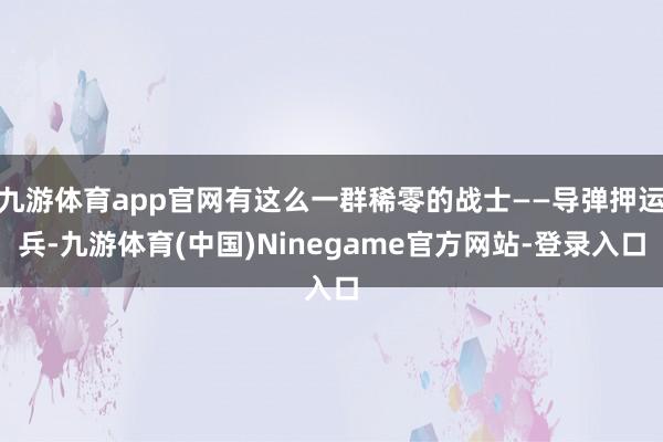 九游体育app官网有这么一群稀零的战士——导弹押运兵-九游体育(中国)Ninegame官方网站-登录入口