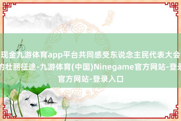 现金九游体育app平台共同感受东说念主民代表大会轨制的壮丽征途-九游体育(中国)Ninegame官方网站-登录入口