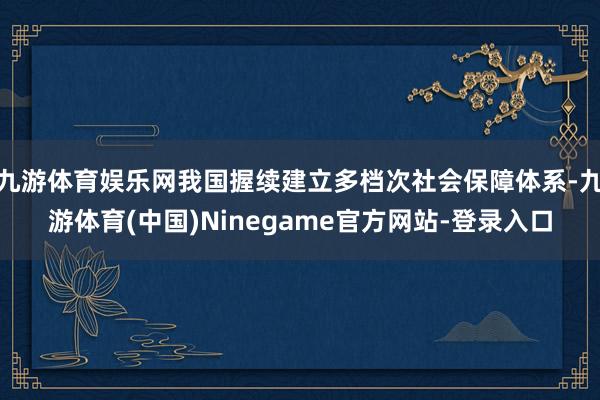 九游体育娱乐网我国握续建立多档次社会保障体系-九游体育(中国)Ninegame官方网站-登录入口