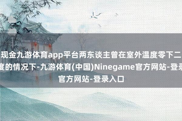 现金九游体育app平台两东谈主曾在室外温度零下二十多度的情况下-九游体育(中国)Ninegame官方网站-登录入口