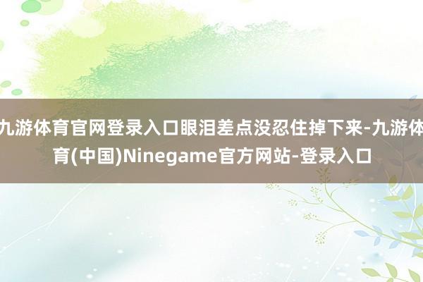 九游体育官网登录入口眼泪差点没忍住掉下来-九游体育(中国)Ninegame官方网站-登录入口