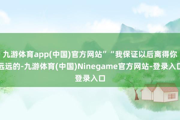 九游体育app(中国)官方网站”“我保证以后离得你远远的-九游体育(中国)Ninegame官方网站-登录入口