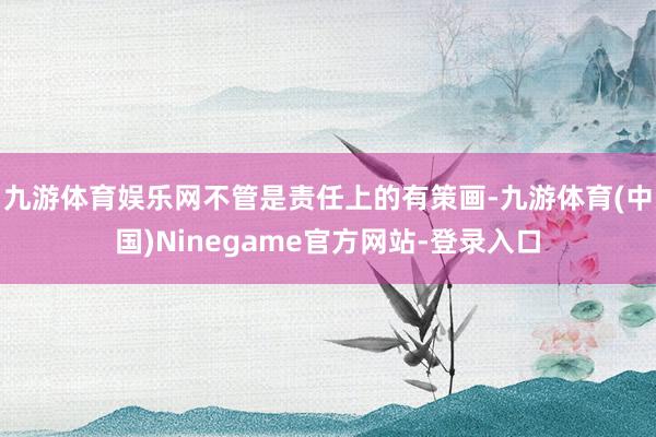 九游体育娱乐网不管是责任上的有策画-九游体育(中国)Ninegame官方网站-登录入口