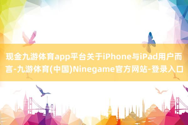 现金九游体育app平台关于iPhone与iPad用户而言-九游体育(中国)Ninegame官方网站-登录入口