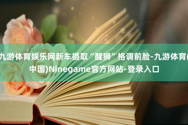 九游体育娱乐网新车摄取“醒狮”格调前脸-九游体育(中国)Ninegame官方网站-登录入口