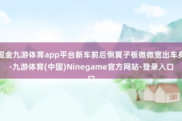 现金九游体育app平台新车前后侧翼子板微微宽出车身-九游体育(中国)Ninegame官方网站-登录入口