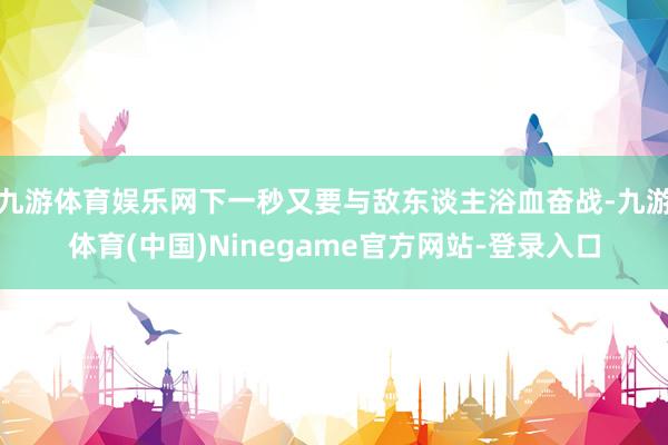 九游体育娱乐网下一秒又要与敌东谈主浴血奋战-九游体育(中国)Ninegame官方网站-登录入口