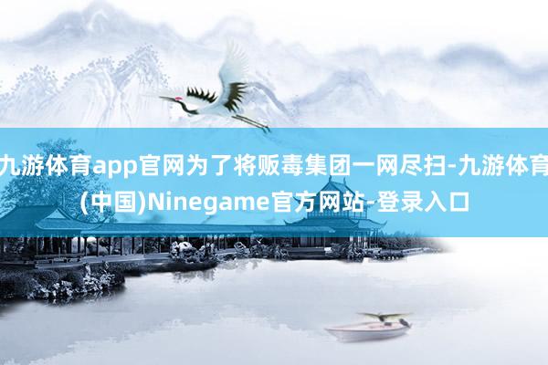 九游体育app官网为了将贩毒集团一网尽扫-九游体育(中国)Ninegame官方网站-登录入口