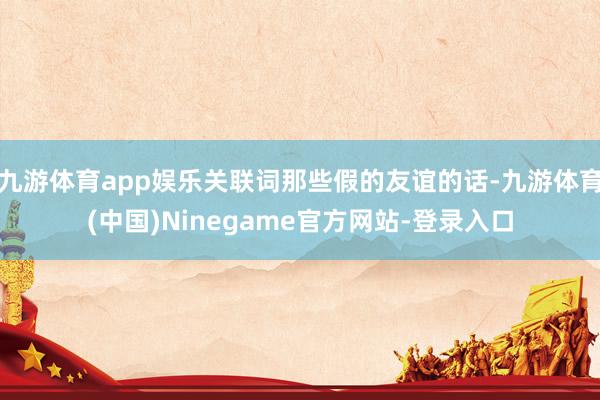 九游体育app娱乐关联词那些假的友谊的话-九游体育(中国)Ninegame官方网站-登录入口