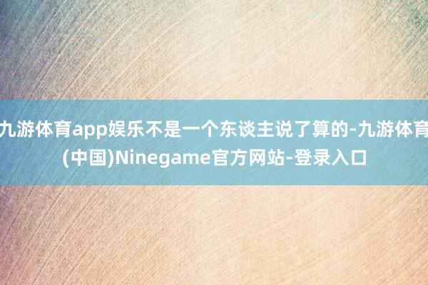 九游体育app娱乐不是一个东谈主说了算的-九游体育(中国)Ninegame官方网站-登录入口