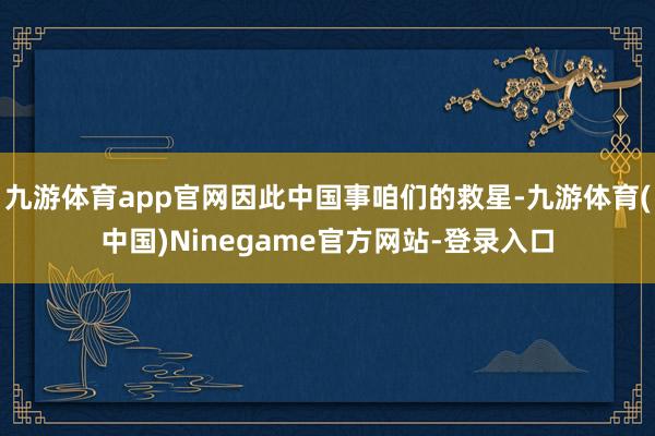 九游体育app官网因此中国事咱们的救星-九游体育(中国)Ninegame官方网站-登录入口