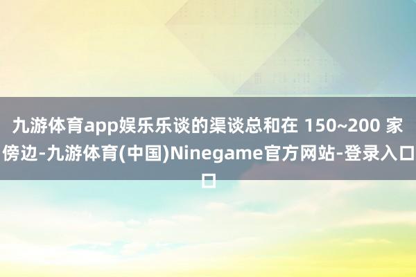 九游体育app娱乐乐谈的渠谈总和在 150~200 家傍边-九游体育(中国)Ninegame官方网站-登录入口