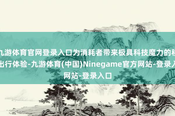 九游体育官网登录入口为消耗者带来极具科技魔力的移动出行体验-九游体育(中国)Ninegame官方网站-登录入口