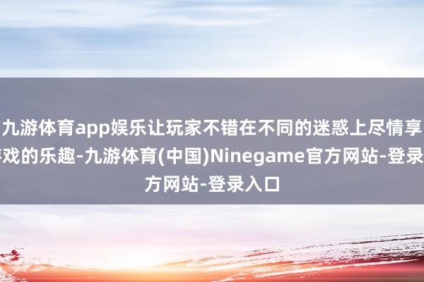 九游体育app娱乐让玩家不错在不同的迷惑上尽情享受游戏的乐趣-九游体育(中国)Ninegame官方网站-登录入口