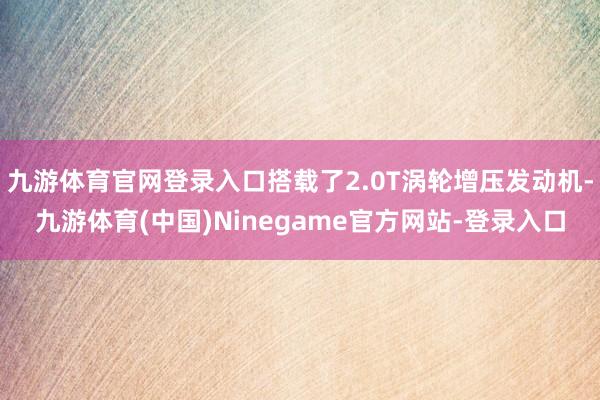 九游体育官网登录入口搭载了2.0T涡轮增压发动机-九游体育(中国)Ninegame官方网站-登录入口