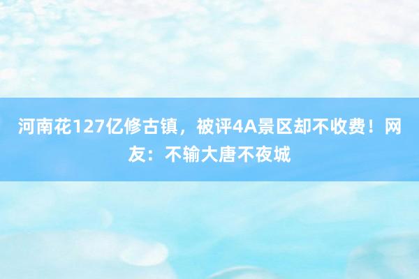 河南花127亿修古镇，被评4A景区却不收费！网友：不输大唐不夜城