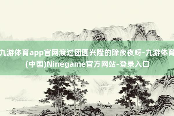 九游体育app官网渡过团圆兴隆的除夜夜呀-九游体育(中国)Ninegame官方网站-登录入口