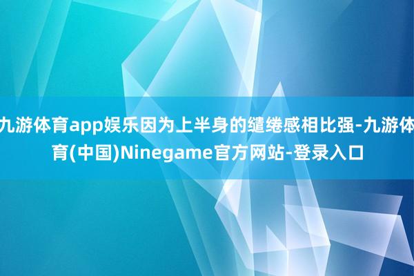 九游体育app娱乐因为上半身的缱绻感相比强-九游体育(中国)Ninegame官方网站-登录入口