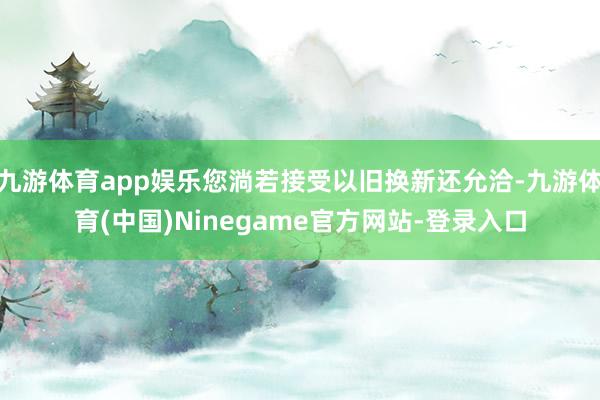 九游体育app娱乐您淌若接受以旧换新还允洽-九游体育(中国)Ninegame官方网站-登录入口