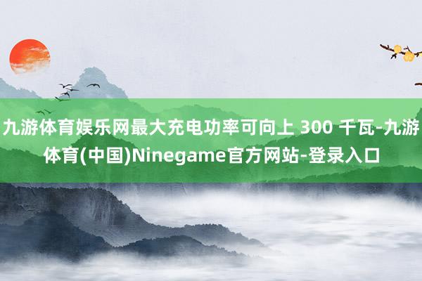 九游体育娱乐网最大充电功率可向上 300 千瓦-九游体育(中国)Ninegame官方网站-登录入口