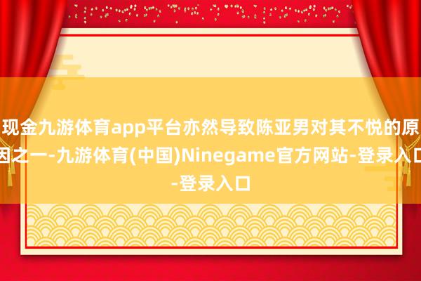 现金九游体育app平台亦然导致陈亚男对其不悦的原因之一-九游体育(中国)Ninegame官方网站-登录入口