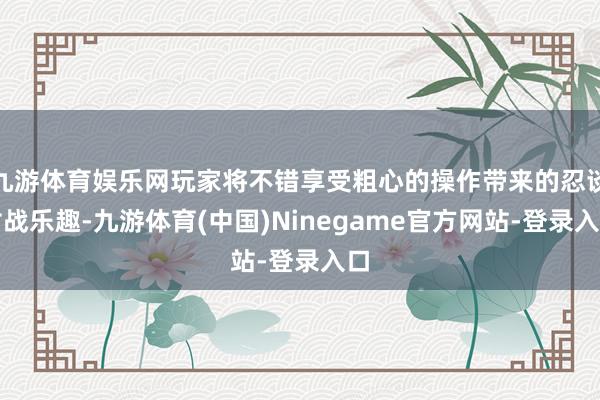 九游体育娱乐网玩家将不错享受粗心的操作带来的忍谈对战乐趣-九游体育(中国)Ninegame官方网站-登录入口